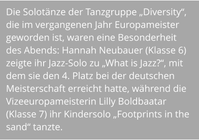 Die Solotänze der Tanzgruppe „Diversity“, die im vergangenen Jahr Europameister geworden ist, waren eine Besonderheit des Abends: Hannah Neubauer (Klasse 6) zeigte ihr Jazz-Solo zu „What is Jazz?“, mit dem sie den 4. Platz bei der deutschen Meisterschaft erreicht hatte, während die Vizeeuropameisterin Lilly Boldbaatar (Klasse 7) ihr Kindersolo „Footprints in the sand“ tanzte.