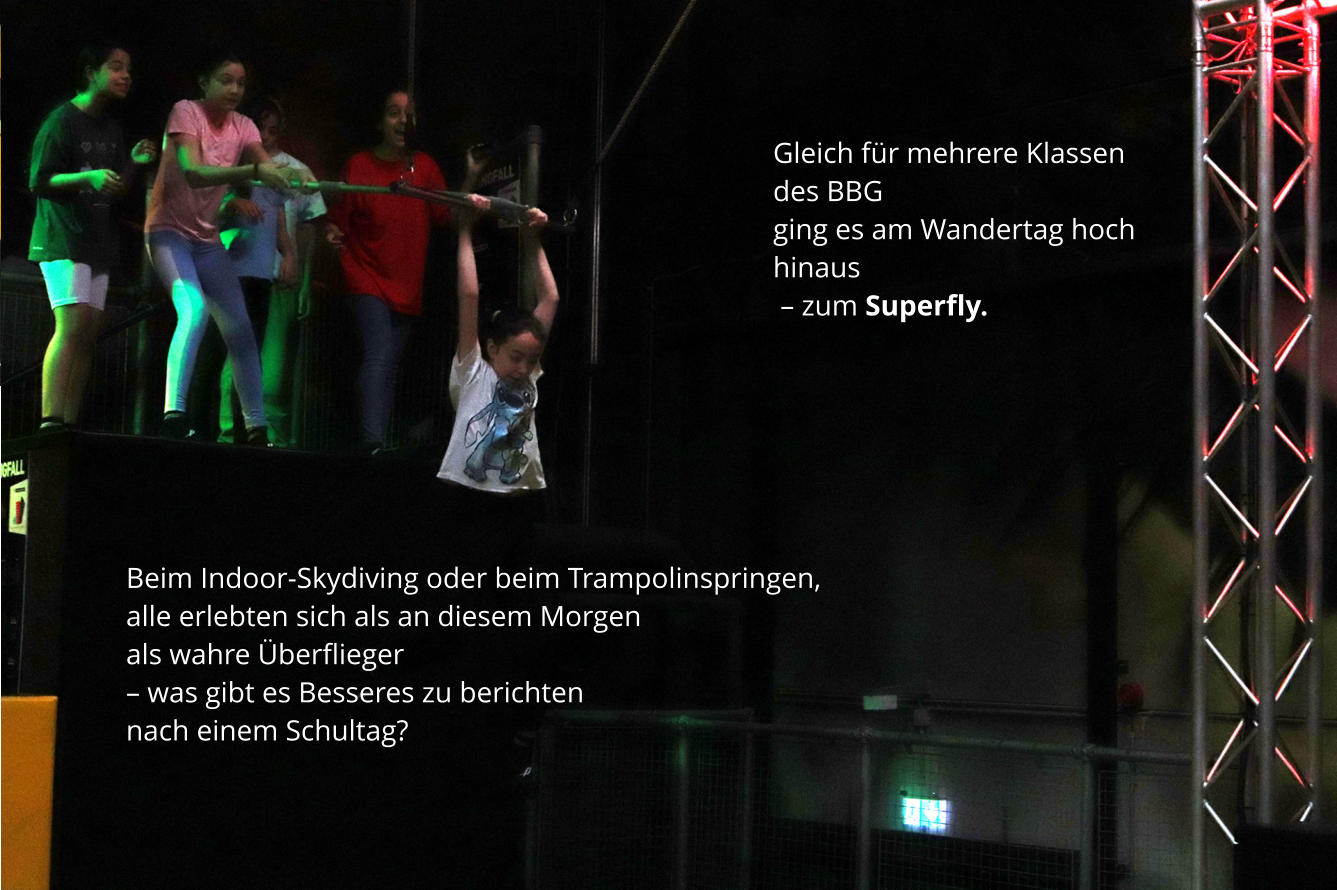 Gleich für mehrere Klassen des BBG  ging es am Wandertag hoch hinaus  – zum Superfly. Beim Indoor-Skydiving oder beim Trampolinspringen, alle erlebten sich als an diesem Morgen  als wahre Überflieger  – was gibt es Besseres zu berichten  nach einem Schultag?