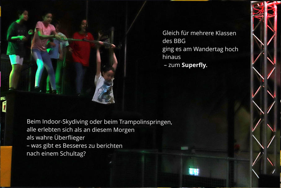 Gleich für mehrere Klassen des BBG  ging es am Wandertag hoch hinaus  – zum Superfly. Beim Indoor-Skydiving oder beim Trampolinspringen, alle erlebten sich als an diesem Morgen  als wahre Überflieger  – was gibt es Besseres zu berichten  nach einem Schultag?